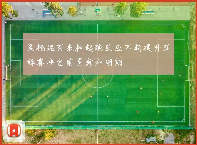 吴艳妮百米栏起跑反应不断提升亚锦赛冲金前景愈加明朗