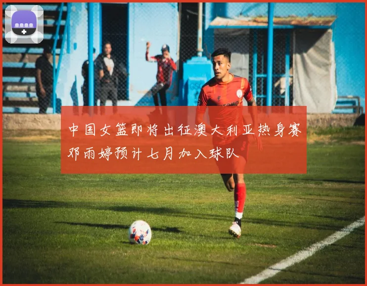 中国女篮即将出征澳大利亚热身赛邓雨婷预计七月加入球队