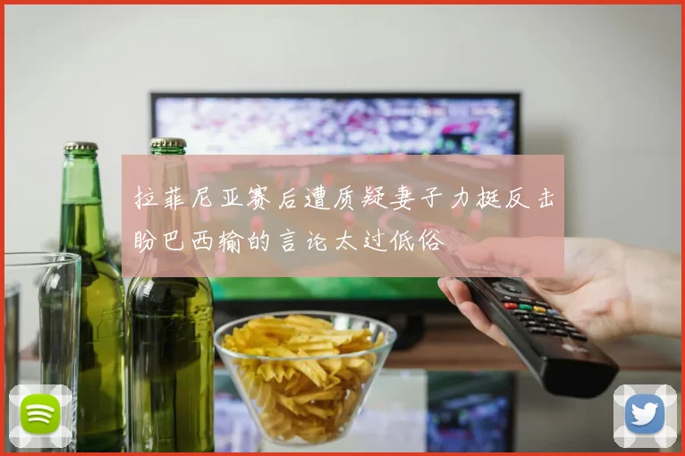拉菲尼亚赛后遭质疑妻子力挺反击盼巴西输的言论太过低俗