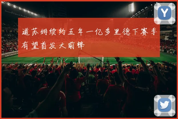 道苏姆续约五年一亿多里德下赛季有望首发大前锋