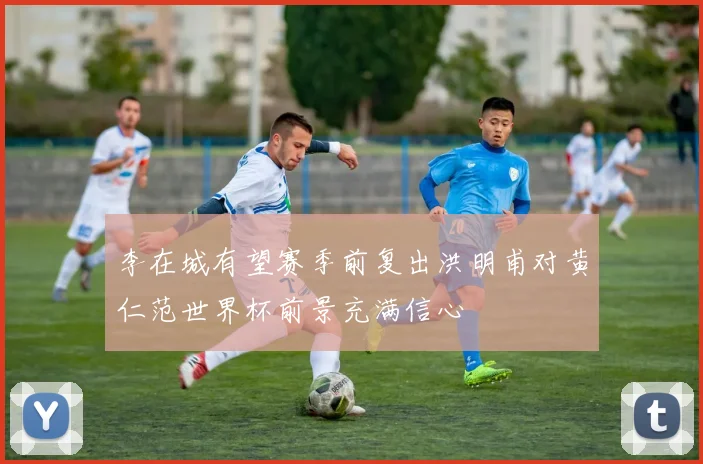 李在城有望赛季前复出洪明甫对黄仁范世界杯前景充满信心
