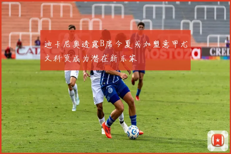 迪卡尼奥透露B席今夏或加盟意甲尤文科莫成为潜在新东家