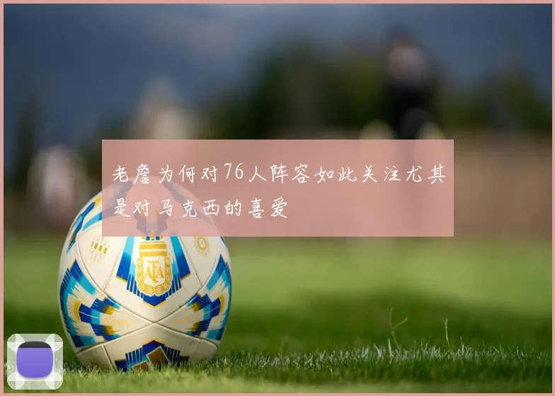 老詹为何对76人阵容如此关注尤其是对马克西的喜爱