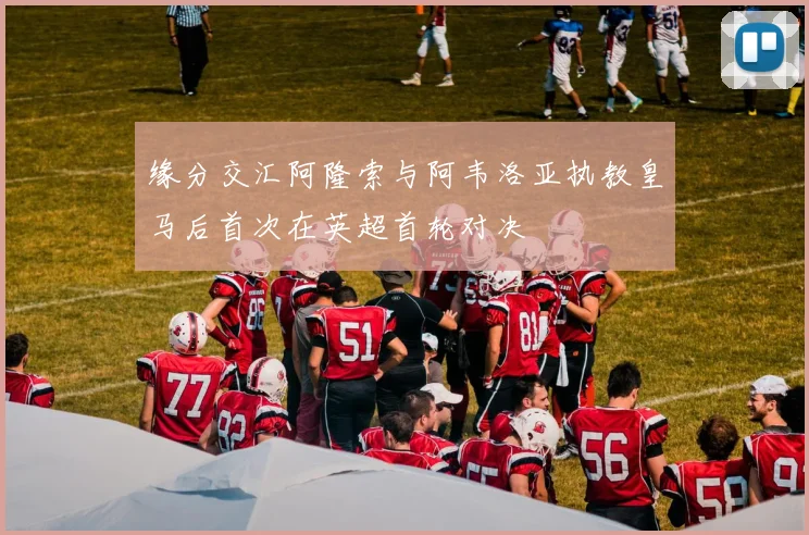 缘分交汇阿隆索与阿韦洛亚执教皇马后首次在英超首轮对决