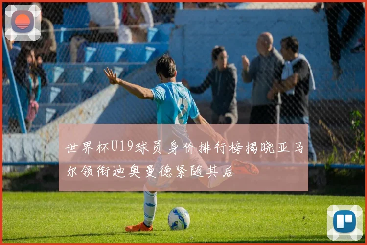 世界杯U19球员身价排行榜揭晓亚马尔领衔迪奥曼德紧随其后