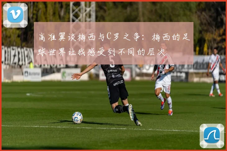 高准翼谈梅西与C罗之争：梅西的足球世界让我感受到不同的层次