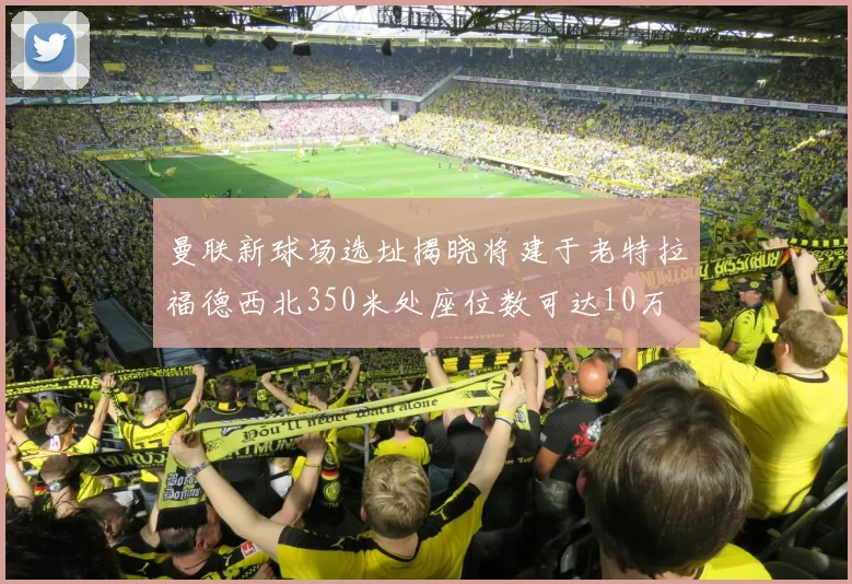 曼联新球场选址揭晓将建于老特拉福德西北350米处座位数可达10万