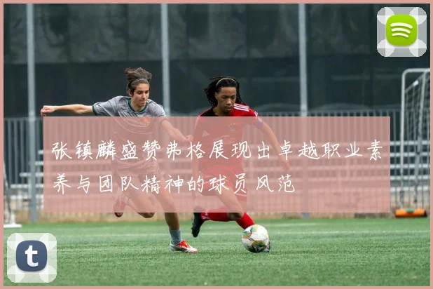 张镇麟盛赞弗格展现出卓越职业素养与团队精神的球员风范