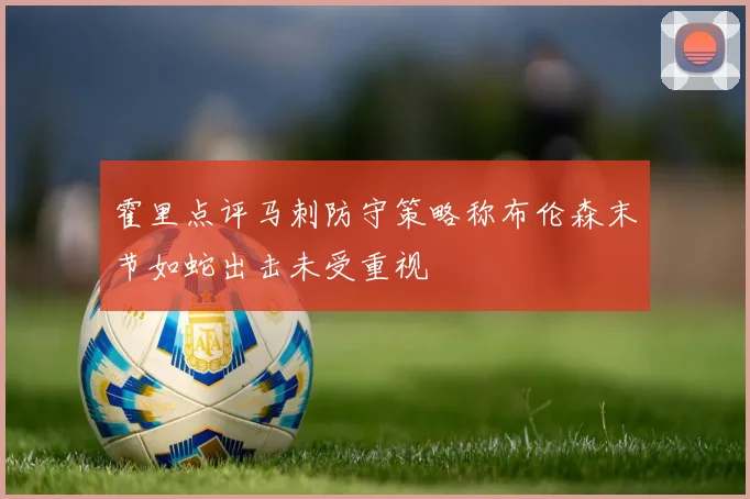 霍里点评马刺防守策略称布伦森末节如蛇出击未受重视