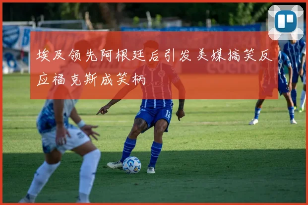 埃及领先阿根廷后引发美媒搞笑反应福克斯成笑柄