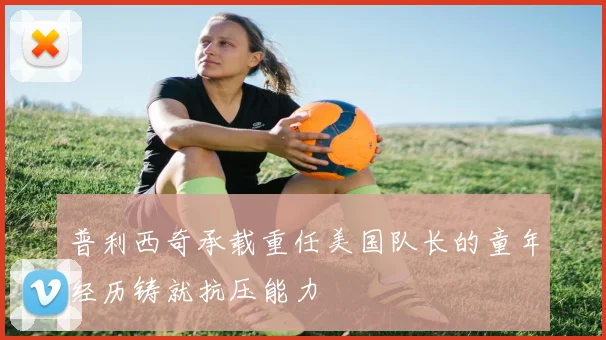 普利西奇承载重任美国队长的童年经历铸就抗压能力