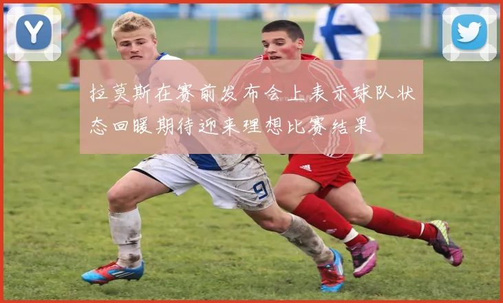 拉莫斯在赛前发布会上表示球队状态回暖期待迎来理想比赛结果