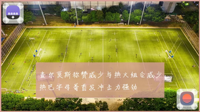 查尔莫斯称赞威少与热火组合威少热巴字母哥首发冲击力强劲