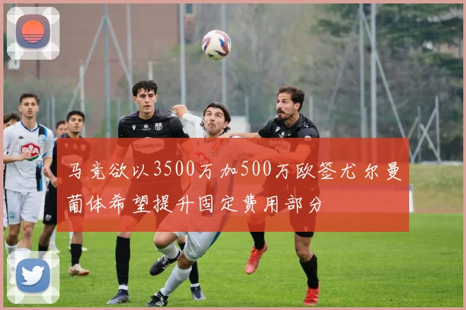 马竞欲以3500万加500万欧签尤尔曼葡体希望提升固定费用部分