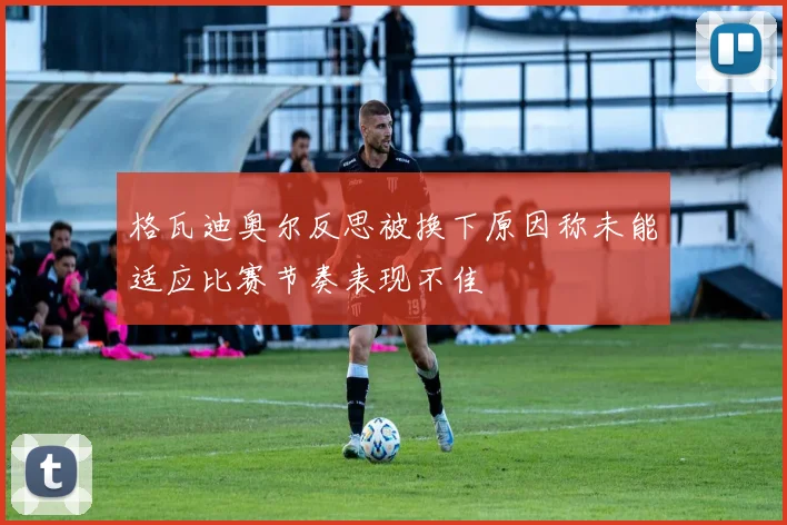 格瓦迪奥尔反思被换下原因称未能适应比赛节奏表现不佳