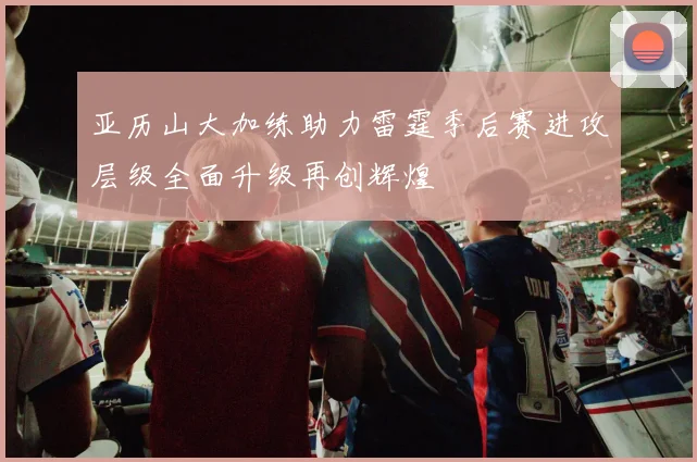 亚历山大加练助力雷霆季后赛进攻层级全面升级再创辉煌