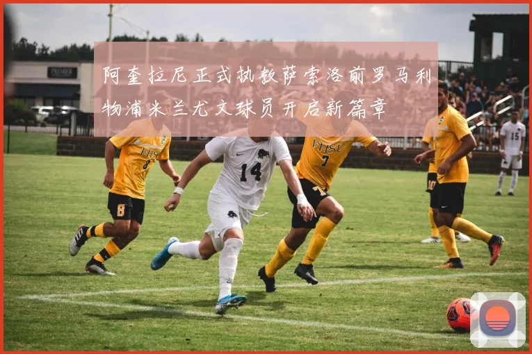 阿奎拉尼正式执教萨索洛前罗马利物浦米兰尤文球员开启新篇章