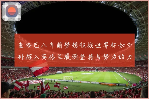 查洛巴八年前梦想征战世界杯如今补招入英格兰展现坚持与努力的力量