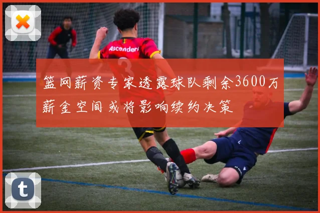 篮网薪资专家透露球队剩余3600万薪金空间或将影响续约决策
