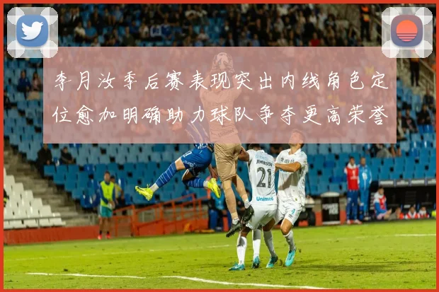 李月汝季后赛表现突出内线角色定位愈加明确助力球队争夺更高荣誉