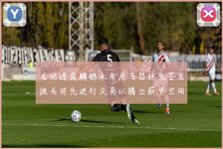 名记透露鹈鹕未考虑马瑟林先签后换或将先进行交易以腾出薪资空间