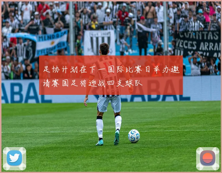 足协计划在下一国际比赛日举办邀请赛国足将迎战四支球队