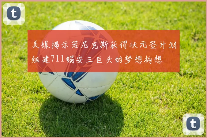 美媒揭示若尼克斯获得状元签计划组建711锡安三巨头的梦想构想