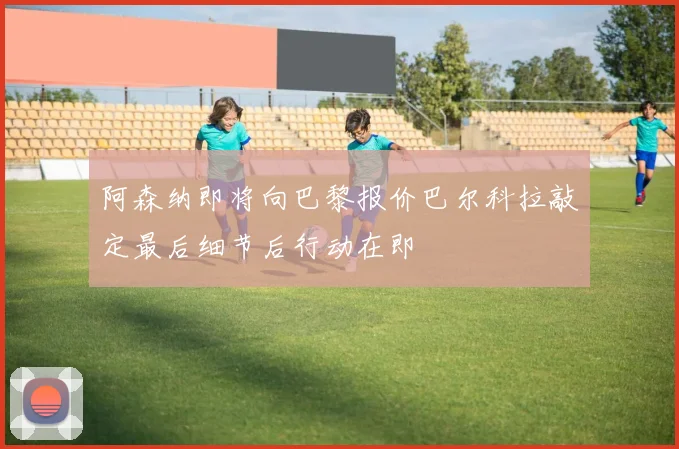 阿森纳即将向巴黎报价巴尔科拉敲定最后细节后行动在即
