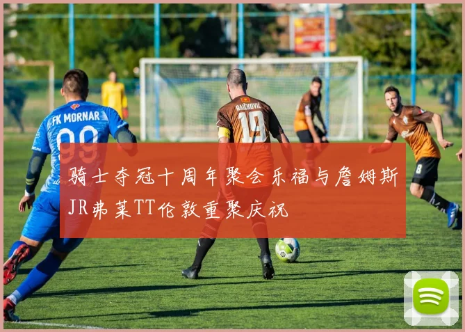 骑士夺冠十周年聚会乐福与詹姆斯JR弗莱TT伦敦重聚庆祝