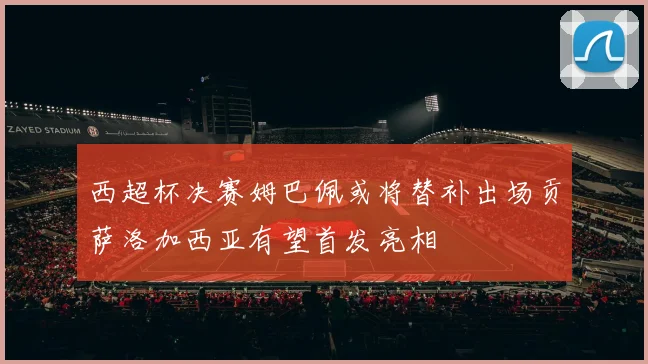 西超杯决赛姆巴佩或将替补出场贡萨洛加西亚有望首发亮相