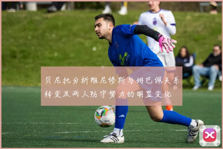贝尼托分析维尼修斯与姆巴佩关系转变及两人防守努力的明显变化