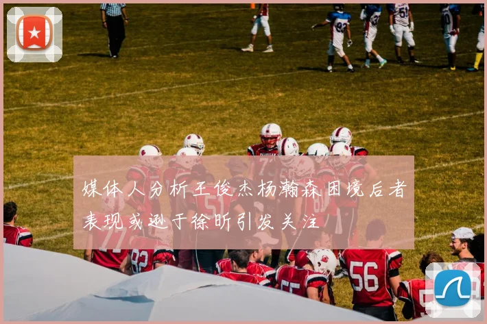媒体人分析王俊杰杨瀚森困境后者表现或逊于徐昕引发关注