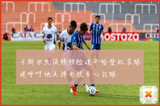 卡斯尔失误频频险追平哈登纪录球迷呼吁他关掉电视专心打球