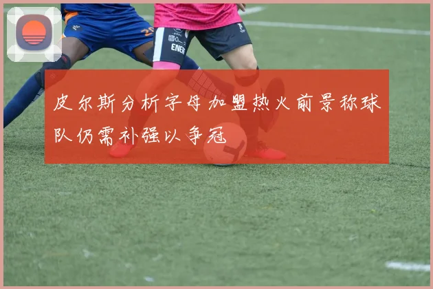 皮尔斯分析字母加盟热火前景称球队仍需补强以争冠