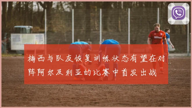 梅西与队友恢复训练状态有望在对阵阿尔及利亚的比赛中首发出战
