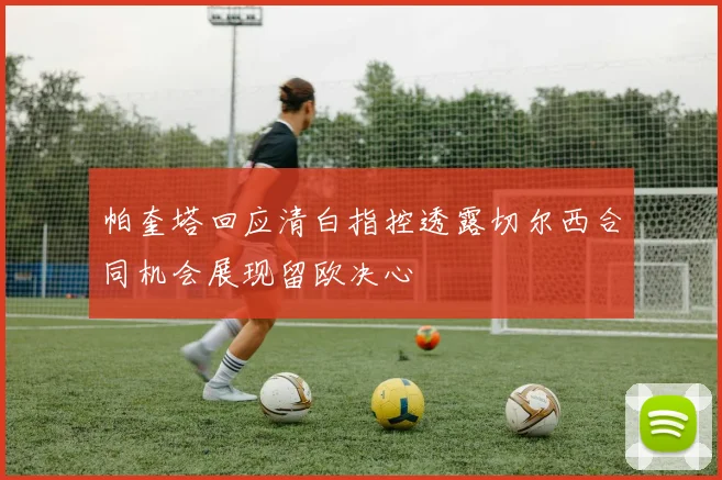 帕奎塔回应清白指控透露切尔西合同机会展现留欧决心