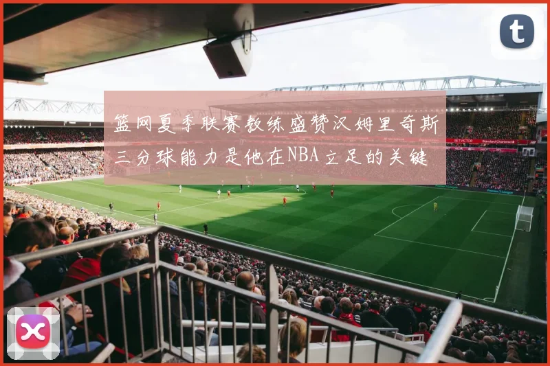 篮网夏季联赛教练盛赞汉姆里奇斯三分球能力是他在NBA立足的关键