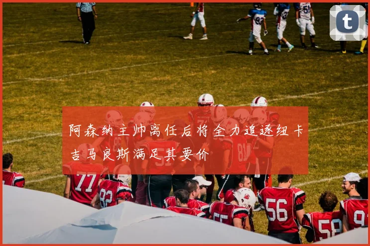 阿森纳主帅离任后将全力追逐纽卡吉马良斯满足其要价