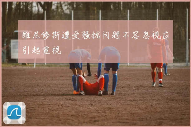 维尼修斯遭受骚扰问题不容忽视应引起重视